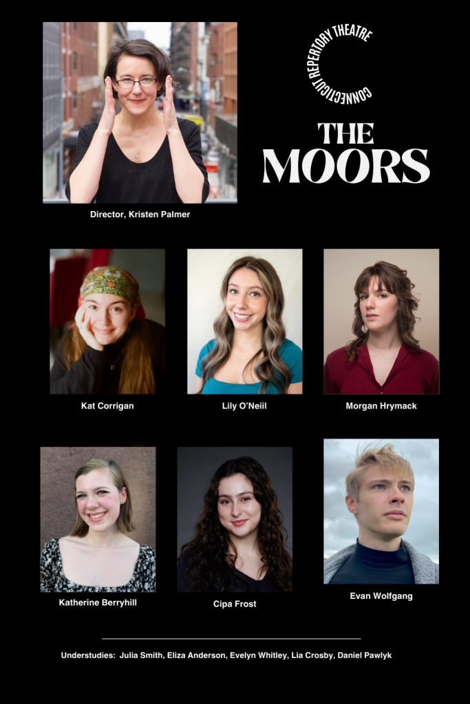 A collage of headshots on a black background of the cast and director from Connecticut Rep's production of The Moors (Fall 2024). From top to bottom and left to right; Director: Kristen Palmer; Kat Corrigan; Lily O'Neil; Morgan Hrymack; Katherine Berryhill; Cipa Frost; Evan Wolfgang. Connecticut Rep logo in white above white text, "THE MOORS". Underneath the headshots read in white text, "Understudies: Julia Smith, Eliza Anderson, Evelyn Whitley, Daniel Pawlyk".